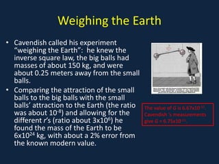 Weighing the Earth
• Cavendish called his experiment
  “weighing the Earth”: he knew the
  inverse square law, the big balls had
  masses of about 150 kg, and were
  about 0.25 meters away from the small
  balls.
• Comparing the attraction of the small
  balls to the big balls with the small
  balls’ attraction to the Earth (the ratio   The value of G is 6.67x10-11.
  was about 10-8) and allowing for the        Cavendish ‘s measurements
  different r’s (ratio about 3x106) he        give G = 6.75x10-11.
  found the mass of the Earth to be
  6x1024 kg, with about a 2% error from
  the known modern value.
 