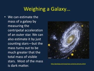 Weighing a Galaxy…
• We can estimate the
  mass of a galaxy by
  measuring the
  centripetal acceleration
  of an outer star. We can
  also estimate it by just
  counting stars—but the
  mass turns out to be
  much greater that the
  total mass of visible
  stars. Most of the mass
                             http://geology.com/nasa/nasa-universe-pictures.shtml
  is dark matter.
 