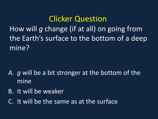 Clicker Question
How will g change (if at all) on going from
the Earth’s surface to the bottom of a deep
mine?


A. g will be a bit stronger at the bottom of the
   mine
B. It will be weaker
C. It will be the same as at the surface
 