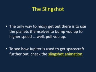 The Slingshot

• The only way to really get out there is to use
  the planets themselves to bump you up to
  higher speed … well, pull you up.

• To see how Jupiter is used to get spacecraft
  further out, check the slingshot animation.
 