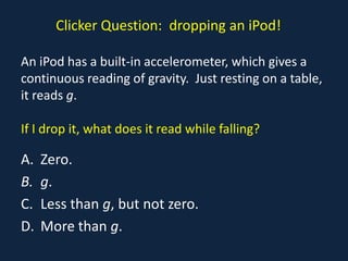 Clicker Question: dropping an iPod!

An iPod has a built-in accelerometer, which gives a
continuous reading of gravity. Just resting on a table,
it reads g.

If I drop it, what does it read while falling?

A.   Zero.
B.   g.
C.   Less than g, but not zero.
D.   More than g.
 