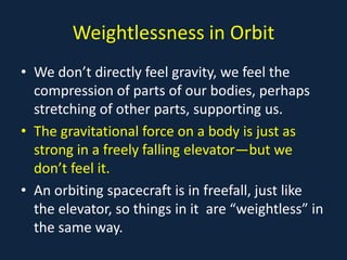 Weightlessness in Orbit
• We don’t directly feel gravity, we feel the
  compression of parts of our bodies, perhaps
  stretching of other parts, supporting us.
• The gravitational force on a body is just as
  strong in a freely falling elevator—but we
  don’t feel it.
• An orbiting spacecraft is in freefall, just like
  the elevator, so things in it are “weightless” in
  the same way.
 