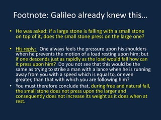 Footnote: Galileo already knew this…
• He was asked: if a large stone is falling with a small stone
  on top of it, does the small stone press on the large one?

• His reply: One always feels the pressure upon his shoulders
  when he prevents the motion of a load resting upon him; but
  if one descends just as rapidly as the load would fall how can
  it press upon him? Do you not see that this would be the
  same as trying to strike a man with a lance when he is running
  away from you with a speed which is equal to, or even
  greater, than that with which you are following him?
• You must therefore conclude that, during free and natural fall,
  the small stone does not press upon the larger and
  consequently does not increase its weight as it does when at
  rest.
 