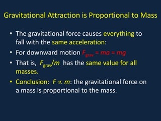 Gravitational Attraction is Proportional to Mass

 • The gravitational force causes everything to
   fall with the same acceleration:
 • For downward motion Fgrav = ma = mg
 • That is, Fgrav/m has the same value for all
   masses.
 • Conclusion: F ∝ m: the gravitational force on
   a mass is proportional to the mass.
 