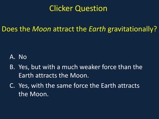 Clicker Question

Does the Moon attract the Earth gravitationally?


  A. No
  B. Yes, but with a much weaker force than the
     Earth attracts the Moon.
  C. Yes, with the same force the Earth attracts
     the Moon.
 