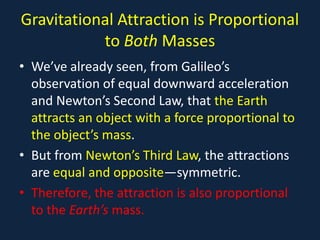 Gravitational Attraction is Proportional
           to Both Masses
• We’ve already seen, from Galileo’s
  observation of equal downward acceleration
  and Newton’s Second Law, that the Earth
  attracts an object with a force proportional to
  the object’s mass.
• But from Newton’s Third Law, the attractions
  are equal and opposite—symmetric.
• Therefore, the attraction is also proportional
  to the Earth’s mass.
 