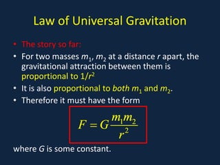 Law of Universal Gravitation
• The story so far:
• For two masses m1, m2 at a distance r apart, the
  gravitational attraction between them is
  proportional to 1/r2
• It is also proportional to both m1 and m2.
• Therefore it must have the form
                     m1m2
                 F =G 2
                      r
where G is some constant.
 