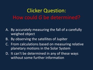 Clicker Question:
    How could G be determined?

A. By accurately measuring the fall of a carefully
   weighed object
B. By observing the satellites of Jupiter
C. From calculations based on measuring relative
   planetary motions in the Solar System
D. It can’t be determined in any of these ways
   without some further information
 