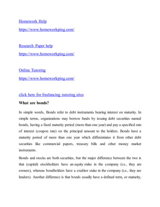 Homework Help
https://www.homeworkping.com/
Research Paper help
https://www.homeworkping.com/
Online Tutoring
https://www.homeworkping.com/
click here for freelancing tutoring sites
What are bonds?
In simple words, Bonds refer to debt instruments bearing interest on maturity. In
simple terms, organizations may borrow funds by issuing debt securities named
bonds, having a fixed maturity period (more than one year) and pay a specified rate
of interest (coupon rate) on the principal amount to the holders. Bonds have a
maturity period of more than one year which differentiates it from other debt
securities like commercial papers, treasury bills and other money market
instruments.
Bonds and stocks are both securities, but the major difference between the two is
that (capital) stockholders have an equity stake in the company (i.e., they are
owners), whereas bondholders have a creditor stake in the company (i.e., they are
lenders). Another difference is that bonds usually have a defined term, or maturity,
 