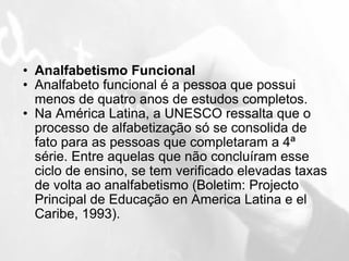 Analfabetismo Funcional Analfabeto funcional é a pessoa que possui menos de quatro anos de estudos completos. Na América Latina, a UNESCO ressalta que o processo de alfabetização só se consolida de fato para as pessoas que completaram a 4ª série. Entre aquelas que não concluíram esse ciclo de ensino, se tem verificado elevadas taxas de volta ao analfabetismo (Boletim: Projecto Principal de Educação en America Latina e el Caribe, 1993). 