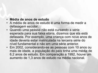 Média de anos de estudo A média de anos de estudo é uma forma de medir a defasagem escolar. Quando uma pessoa não está cursando a série esperada para sua faixa etária, dizemos que ela está defasada. Por exemplo, uma criança com nove anos de idade deveria estar matriculada na terceira série do nível fundamental e não em uma série anterior. Em 2002, considerando-se as pessoas com 10 anos ou mais de idade, a população do país tinha uma média de 6,2 anos de estudo. Em comparação a 1992, houve um aumento de 1,3 anos de estudo na média nacional. 