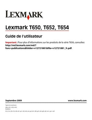 Lexmark T650, T652, T654
Guide de l'utilisateur
Important : Pour plus d’informations sur les produits de la série T656, consultez
http://md.lexmark.com/md/?
func=publications&folder=v12721881&file=v12721881_fr.pdf.
Septembre 2009 www.lexmark.com
Type(s) de machine(s) :
4062, 4551, 4552, 4553
Modèle(s) :
01A, 21A, 23A, 41A, 43A, n01, gn1, n03, n02, xn2, gn2, dn1, d03, gd1, dn2, gd2, xd2, mn1, gm1, md1
 