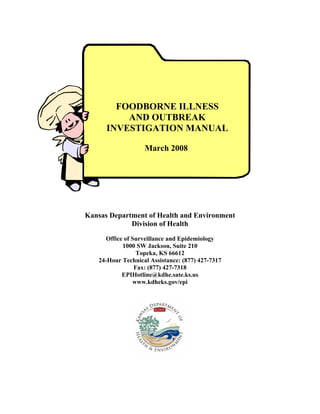 FOODBORNE ILLNESS
          AND OUTBREAK
      INVESTIGATION MANUAL

                   March 2008




Kansas Department of Health and Environment
             Division of Health

     Office of Surveillance and Epidemiology
           1000 SW Jackson, Suite 210
                 Topeka, KS 66612
   24-Hour Technical Assistance: (877) 427-7317
                Fax: (877) 427-7318
           EPIHotline@kdhe.sate.ks.us
               www.kdheks.gov/epi
 