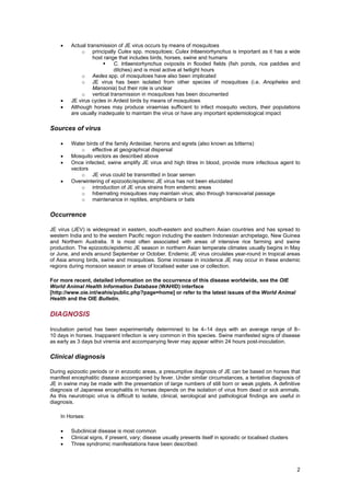 •    Actual transmission of JE virus occurs by means of mosquitoes
              o principally Culex spp. mosquitoes; Culex tritaeniorhynchus is important as it has a wide
                   host range that includes birds, horses, swine and humans
                            C. tritaeniorhynchus oviposits in flooded fields (fish ponds, rice paddies and
                            ditches) and is most active at twilight hours
              o Aedes spp. of mosquitoes have also been implicated
              o JE virus has been isolated from other species of mosquitoes (i.e. Anopheles and
                   Mansonia) but their role is unclear
              o vertical transmission in mosquitoes has been documented
    •    JE virus cycles in Ardeid birds by means of mosquitoes
    •    Although horses may produce viraemias sufficient to infect mosquito vectors, their populations
         are usually inadequate to maintain the virus or have any important epidemiological impact

Sources of virus

    •    Water birds of the family Ardeidae; herons and egrets (also known as bitterns)
             o effective at geographical dispersal
    •    Mosquito vectors as described above
    •    Once infected, swine amplify JE virus and high titres in blood, provide more infectious agent to
         vectors
             o JE virus could be transmitted in boar semen
    •    Overwintering of epizootic/epidemic JE virus has not been elucidated
             o introduction of JE virus strains from endemic areas
             o hibernating mosquitoes may maintain virus; also through transovarial passage
             o maintenance in reptiles, amphibians or bats

Occurrence

JE virus (JEV) is widespread in eastern, south-eastern and southern Asian countries and has spread to
western India and to the western Pacific region including the eastern Indonesian archipelago, New Guinea
and Northern Australia. It is most often associated with areas of intensive rice farming and swine
production. The epizootic/epidemic JE season in northern Asian temperate climates usually begins in May
or June, and ends around September or October. Endemic JE virus circulates year-round in tropical areas
of Asia among birds, swine and mosquitoes. Some increase in incidence JE may occur in these endemic
regions during monsoon season or areas of localised water use or collection.

For more recent, detailed information on the occurrence of this disease worldwide, see the OIE
World Animal Health Information Database (WAHID) interface
[http://www.oie.int/wahis/public.php?page=home] or refer to the latest issues of the World Animal
Health and the OIE Bulletin.


DIAGNOSIS

Incubation period has been experimentally determined to be 4–14 days with an average range of 8–
10 days in horses. Inapparent infection is very common in this species. Swine manifested signs of disease
as early as 3 days but viremia and accompanying fever may appear within 24 hours post-inoculation.

Clinical diagnosis

During epizootic periods or in enzootic areas, a presumptive diagnosis of JE can be based on horses that
manifest encephalitic disease accompanied by fever. Under similar circumstances, a tentative diagnosis of
JE in swine may be made with the presentation of large numbers of still born or weak piglets. A definitive
diagnosis of Japanese encephalitis in horses depends on the isolation of virus from dead or sick animals.
As this neurotropic virus is difficult to isolate, clinical, serological and pathological findings are useful in
diagnosis.

    In Horses:

    •    Subclinical disease is most common
    •    Clinical signs, if present, vary; disease usually presents itself in sporadic or localised clusters
    •    Three syndromic manifestations have been described:



                                                                                                               2
 