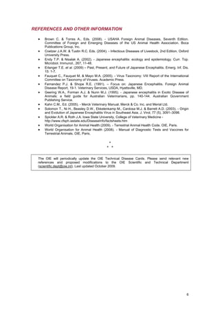 REFERENCES AND OTHER INFORMATION

  •   Brown C. & Torres A., Eds. (2008). - USAHA Foreign Animal Diseases, Seventh Edition.
      Committee of Foreign and Emerging Diseases of the US Animal Health Association. Boca
      Publications Group, Inc.
  •   Coetzer J.A.W. & Tustin R.C. Eds. (2004). - Infectious Diseases of Livestock, 2nd Edition. Oxford
      University Press.
  •   Endy T.P. & Nisalak A. (2002). - Japanese encephalitis: ecology and epidemiology. Curr. Top.
      Microbiol. Immunol., 267, 11-48.
  •   Erlanger T.E. et al. (2009) – Past, Present, and Future of Japanese Encephalitis. Emerg. Inf. Dis.
      15: 1-7.
  •   Fauquet C., Fauquet M. & Mayo M.A. (2005). - Virus Taxonomy: VIII Report of the International
      Committee on Taxonomy of Viruses. Academic Press.
  •   Fernandez P.J. & Shope R.E. (1991). – Focus on: Japanese Encephalitis. Foreign Animal
      Disease Report, 19-1. Veterinary Services, USDA, Hyattsville, MD.
  •   Geering W.A., Forman A.J. & Nunn M.J. (1995). - Japanese encephalitis in Exotic Disease of
      Animals: a field guide for Australian Veterinarians, pp. 140-144. Australian Government
      Publishing Service.
  •   Kahn C.M., Ed. (2005). - Merck Veterinary Manual. Merck & Co. Inc. and Merial Ltd.
  •   Solomon T., Ni H., Beasley D.W., Ekkelenkamp M., Cardosa M.J. & Barrett A.D. (2003). - Origin
      and Evolution of Japanese Encephalitis Virus in Southeast Asia. J. Virol, 77 (5), 3091–3098.
  •   Spickler A.R. & Roth J.A. Iowa State University, College of Veterinary Medicine -
      http://www.cfsph.iastate.edu/DiseaseInfo/factsheets.htm
  •   World Organisation for Animal Health (2009). - Terrestrial Animal Health Code. OIE, Paris.
  •   World Organisation for Animal Health (2008). - Manual of Diagnostic Tests and Vaccines for
      Terrestrial Animals. OIE, Paris.

                                                 *
                                                * *


  The OIE will periodically update the OIE Technical Disease Cards. Please send relevant new
  references and proposed modifications to the OIE Scientific and Technical Department
  (scientific.dept@oie.int). Last updated October 2009.




                                                                                                      6
 