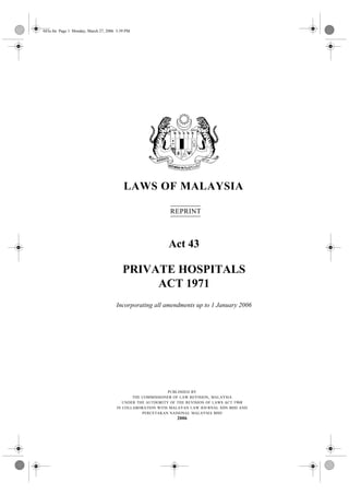043e.fm Page 1 Monday, March 27, 2006 3:39 PM




                                         LAWS OF MALAYSIA

                                                            REPRINT



                                                           Act 43

                                         PRIVATE HOSPITALS
                                              ACT 1971
                                      Incorporating all amendments up to 1 January 2006




                                                            PUBLISHED BY
                                             THE COMMISSIONER OF LAW REVISION , MALAYSIA
                                         UNDER THE AUTHORITY OF THE REVISION OF LAWS ACT 1968
                                      IN COLLABORATION WITH MALAYAN LAW JOURNAL SDN BHD AND
                                                 PERCETAKAN NASIONAL MALAYSIA BHD
                                                               2006
 