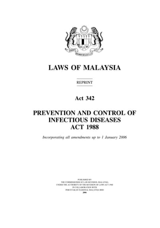 Prevention and Control of Infectious Diseases               1




     LAWS OF MALAYSIA
                           REPRINT



                          Act 342

PREVENTION AND CONTROL OF
    INFECTIOUS DISEASES
          ACT 1988
  Incorporating all amendments up to 1 January 2006




                            PUBLISHED BY
            THE COMMISSIONER OF LAW REVISION, MALAYSIA
         UNDER THE AUTHORITY OF THE REVISION OF LAWS ACT 1968
                       IN COLLABORATION WITH
                 PERCETAKAN NASIONAL MALAYSIA BHD
                                2006
 