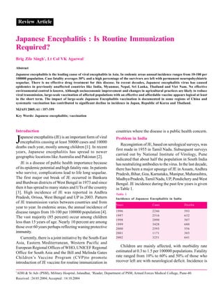 Review Article


Japanese Encephalitis : Is Routine Immunization
Required?
Brig Zile Singh*, Lt Col VK Agarwal+

Abstract
Japanese encephalitis is the leading cause of viral encephalitis in Asia. In endemic areas annual incidence ranges from 10-100 per
100000 population. Case fatality averages 30% and a high percentage of the survivors are left with permanent neuropshychiatric
sequelae. There is no effective drug treatment for this disease. In recent decades, Japanese encephalitis virus has caused
epidemics in previously unaffected countries like India, Myanmar, Nepal, Sri Lanka, Thailand and Viet Nam. No effective
environmental control is known. Although socioeconomic improvement and changes in agricultural practices are likely to reduce
viral transmission, large-scale vaccination of affected populations with an effective and affordable vaccine appears logical at least
in the short term. The impact of large-scale Japanese Encephalitis vaccination is documented in some regions of China and
systematic vaccination has contributed to significant decline in incidence in Japan, Republic of Korea and Thailand.
MJAFI 2005; 61 : 357-359
Key Words: Japanese encephalitis; vaccination



Introduction                                                         countries where the disease is a public health concern.

J  apanese encephalitis (JE) is an important form of viral
   encephalitis causing at least 50000 cases and 10000
deaths each year, mostly among children [1]. In recent
                                                                     Problem in India
                                                                        Recongintion of JE, based on serological surveys, was
                                                                     first made in 1955 in Tamil Nadu. Subsequent surveys
years, Japanese encephalitis has spread to newer
                                                                     carried out by National Institute of Virology, Pune
geographic locations like Australia and Pakistan [2].
                                                                     indicated that about half the population in South India
   JE is a disease of public health importance because               has neutralizing antibodies to the virus. In the last decade,
of its epidemic potential and high fatality rate. In patients        there has been a major upsurge of JE in Assam, Andhra
who survive, complications lead to life long sequelae.               Pradesh, Bihar, Goa, Karnataka, Manipur, Maharashtra,
The first major out break of JE occurred in Bankura                  Madhya Pradesh, Tamil Nadu, UP, Pondichery and West
and Burdwan districts of West Bengal in 1973 and since               Bengal. JE incidence during the past few years is given
then it has spread to many states and UTs of the country             in Table 1.
[3]. High incidence of JE was reported in Andhra                     Table 1
Pradesh, Orissa, West Bengal and UP in 2003. Pattern                 Incidence of Japanese Encephalitis in India
of JE transmission varies between countries and from
                                                                     Years                    Cases                  Deaths
year to year. In endemic areas, the annual incidence of
disease ranges from 10-100 per 100000 population [4].                1996                     2246                   593
                                                                     1997                     2516                   632
The vast majority (85 percent) occur among children
                                                                     1998                     2090                   507
less than 15 years of age. Nearly 10 percent are among               1999                     3428                   680
those over 60 years perhaps reflecting waning protective             2000                     2593                   556
immunity.                                                            2001                     1171                   303
   Currently, there is a joint initiative by the South-East          2002                     3251                   641
Asia, Eastern Mediterranean, Western Pacific and
European Regional Offices of WHO, UNICEF Regional                       Children are mainly affected, with morbidity rate
Office for South Asia and the Bill and Melinda Gates                 estimated at 0.3 to 1.5 per 100000 populations. Fatality
Children’s Vaccine Program (CVP)to promote                           rate ranged from 10% to 60% and 50% of those who
introduction of JE vaccine for routine immunization in               recover left are with neurological deficit. Incidence is

*
    ADH & Sr Adv (PSM), Military Hospital, Jalandhar, +Reader, Department of PSM, Armed Forces Medical College, Pune-40.
Received : 24.03.2004; Accepted : 14.10.2004
 