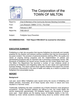 The Corporation of the
                                   TOWN OF MILTON

Report to:      Chair & Members of the Community Services Standing Committee
From:           Larry Brassard, CMMIII, C.F.E.I., Fire Chief
Date:           February 5, 2007
Report No.      FIRE-004-07


Subject:        Firefighter Injury Prevention


RECOMMENDATION:           THAT Report FIRE-004-07 be received for information.




EXECUTIVE SUMMARY
Firefighting is a high risk occupation that requires firefighters be physically and mentally
prepared for the exertion and extreme working conditions that may be encountered at
any given incident. The provision of personal protective clothing (PPC); the quality and
nature of ongoing training programs and the implementation of policies and
standardized procedures play an important role in preventing unnecessary injuries. Still,
thousands of firefighters are injured across Canada and the United States each year.
The Milton Fire Department has launched a number of new initiatives aimed at
protecting its firefighters and integrating safety into its core values and organizational
business strategy. This report outlines seven specific initiatives that support the concept
of continuous improvement in the area of health and safety as a means to protect our
firefighters from preventable injuries.

REPORT
Background

Last year, seven Milton firefighters were injured during the course of firefighting and
related activities. Fortunately, all of these injuries were minor in nature and none
resulted in a “lost time” event.

Traditionally, firefighting has been considered one of North America’s most dangerous
occupations. Though Canadian statistics are difficult to find, the United States fire
service experiences approximately 105 firefighter deaths and thousands of injuries
every year. Heart attacks are the leading cause of firefighter deaths in the U.S.,
followed by motor vehicle accidents (includes being struck by another vehicle while
 