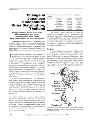 DISPATCHES



            Change in                                                Table 1. Location of Japanese encephalitis virus study sites,
                                                                     Thailand

             Japanese                                                Site no.
                                                                     1
                                                                                      Province
                                                                                       Phuket
                                                                                                       Latitude N
                                                                                                       43º36 90
                                                                                                                         Longitude E
                                                                                                                          88º67 10

          Encephalitis                                               2
                                                                     3
                                                                                     Chiang Mai
                                                                                     Ratchaburi
                                                                                                       50º10 10
                                                                                                       58º41 09
                                                                                                                         21º15 757
                                                                                                                         15º19 015

    Virus Distribution,                                              4
                                                                     5
                                                                                  Nakhon Pathom
                                                                                     Khon Kaen
                                                                                                       59º38 49
                                                                                                       18º63 72
                                                                                                                         15º46 044
                                                                                                                         18º28 276

              Thailand                                               6
                                                                     7
                                                                                     Chumphon
                                                                                 Samut Songkham
                                                                                                       09º58 09
                                                                                                       13º26 24
                                                                                                                          99º02 87
                                                                                                                         100º00 00

   Narong Nitatpattana, Audrey Dubot-Pérès,                               Three vaccines, derived from JEV GIII strains, are
        Meriadeg Ar Gouilh, Marc Souris,                             currently in use. Since the 1960s JEV immunization cam-
        Philippe Barbazan, Sutee Yoksan,                             paigns have dramatically reduced the effects of the disease
 Xavier de Lamballerie, and Jean-Paul Gonzalez                       in southern and Southeast Asia (6). In Thailand, JEV im-
                                                                     munization began as a part of childhood vaccination pro-
     Japanese encephalitis virus (JEV) genotypes in Thai-            gram in the northern provinces in 1990; this program rap-
land were studied in pigs and mosquitoes collected near              idly expanded to 36 provinces that had reported a persistent
houses of conﬁrmed human JEV cases in 2003–2005.
                                                                     incidence of encephalitis (7).
Twelve JEV strains isolated belonged to genotype I, which
shows a switch from genotype III incidence that started dur-
ing the 1980s.                                                       The Study
                                                                          To study the JEV genotype distribution in Thailand and
                                                                     to eventually detect changes in Japanese encephalitis epi-

T    he origin of Japanese encephalitis virus (JEV) was rec-
     ognized before 1935, and JEV was isolated in Japan
in 1935. The virus has since spread from India to Indone-
                                                                     demiologic patterns, we conducted a 3-year survey (2003–
                                                                     2005) of JEV incidence in 7 provinces representative of the
                                                                     4 regions of Thailand (north, Chiang Mai Province; north-
sia and within the past 3 decades has reached previously             east, Khon Khen Province; central plain, Nakhon Pathom,
unaffected parts of Asia and northern Australia (1,2). JEV           Ratchaburi, and Samut Songkram Provinces; south, Phuket
is one of the most widespread causes of viral encephalitis           and Chumphon Provinces). Pig farms and rice ﬁelds within
worldwide; an estimated 3 billion persons are at risk for            a 2-km radius around houses of conﬁrmed human cases of
infection, and 10,000 to 15,000 die annually (3). Although
most human infections are asymptomatic (1/1,000), 1/300
infections causes symptomatic infections, and 1/4 patients
seeking treatment have symptoms of brain inﬂammation,
which can lead to permanent neurologic sequelae and a 1/4
death rate (4).
      JEV is a ﬂavivirus transmitted by Culex mosquitoes to
birds and pigs; humans are dead-end incidental hosts. On
the basis of nucleotide sequencing of capsid/premembrane
protein (C/PrM) and envelope (E) genes, 5 virus genotypes
have been identiﬁed, including genotypes I to III (GI, GII,
GIII). These have been found distributed all over south-
ern Asia; a GIV strain was isolated from eastern Indonesia,
and an isolate originating in Malaysia may represent a ﬁfth
genotype (5).

Author afﬁliations: Mahidol University, Bangkok, Thailand (N. Ni-
tatpattana, A. Dubot-Pérès, M. Ar Gouilh, M. Souris, S. Yoksan, P.
Barbazan, J-P. Gonzalez); Institut de Recherche pour le Dévelo-
pement, Paris, France (M. Dubot-Pérès, M. Argouih, P. Barbazan,
J-P Gonzalez); Université de la Méditerranée, Marseille, France
(X. Lamballerie); and International Center for Medical Research of
Franceville, Franceville, Gabon (J.-P. Gonzalez)                     Figure 1. Provinces of Thailand showing study sites in Phuket,
                                                                     Chiang Mai, Ratchaburi, Nakhon Pathom, Khon Kaen, Chumphon,
DOI: 10.3201/eid1411.080542                                          and Samut Songkham.


1762                      Emerging Infectious Diseases • www.cdc.gov/eid • Vol. 14, No. 11, November 2008
 