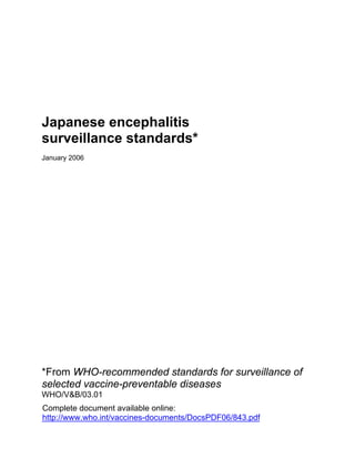 Japanese encephalitis
surveillance standards*
January 2006




*From WHO-recommended standards for surveillance of
selected vaccine-preventable diseases
WHO/V&B/03.01
Complete document available online:
http://www.who.int/vaccines-documents/DocsPDF06/843.pdf
 
