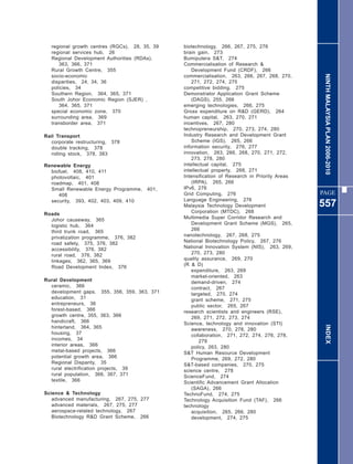 regional growth centres (RGCs), 28, 35, 39   biotechnology, 266, 267, 275, 276
   regional services hub, 26                    brain gain, 273
   Regional Development Authorities (RDAs),     Bumiputera S&T, 274
      363, 366, 371                             Commercialisation of Research &
   Rural Growth Centre, 355                         Development Fund (CRDF), 266




                                                                                                 NINTH MALAYSIA PLAN 2006-2010
   socio-economic                               commercialisation, 263, 266, 267, 268, 270,
   disparities, 24, 34, 36                          271, 272, 274, 275
   policies, 34                                 competitive bidding, 275
   Southern Region, 364, 365, 371               Demonstrator Application Grant Scheme
   South Johor Economic Region (SJER) ,             (DAGS), 255, 266
      364, 365, 371                             emerging technologies, 266, 275
   special economic zone, 370                   Gross expenditure on R&D (GERD), 264
   surrounding area, 369                        human capital, 263, 270, 271
   transborder area, 371                        incentives, 267, 280
                                                technopreneurship, 270, 273, 274, 280
Rail Transport                                  Industry Research and Development Grant
   corporate restructuring, 378                     Scheme (IGS), 265, 266
   double tracking, 378                         information security, 276, 277
   rolling stock, 378, 383                      innovation, 263, 266, 268, 270, 271, 272,
                                                    273, 278, 280
Renewable Energy                                intellectual capital, 275
  biofuel, 408, 410, 411                        intellectual property, 268, 271
  photovoltaic, 401                             Intensification of Research in Priority Areas
  roadmap, 401, 408                                 (IRPA), 265, 266
  Small Renewable Energy Programme,     401,    IPv6, 276
     408                                        Grid Computing, 276                             PAGE
  security, 393, 402, 403, 409, 410             Language Engineering, 276
                                                Malaysia Technology Development                 557
Roads                                               Corporation (MTDC), 268
  Johor causeway, 365                           Multimedia Super Corridor Research and
  logistic hub, 364                                 Development Grant Scheme (MGS), 265,
  third trunk road, 365                             266
  privatization programme, 376, 382             nanotechnology, 267, 268, 275
  road safety, 375, 376, 382                    National Biotechnology Policy, 267, 276
  accessibility, 376, 382                       National Innovation System (NIS), 263, 269,
  rural road, 376, 382                              270, 273, 280
  linkages, 362, 365, 369                       quality assurance, 269, 270
  Road Development Index, 376                   (R & D)
                                                    expenditure, 263, 269
                                                    market-oriented, 263
Rural Development                                   demand-driven, 274
  ceramic, 366                                      contract, 267
  development gaps, 355, 356, 359, 363, 371         targeted, 270, 274
  education, 31                                     grant scheme, 271, 275
  entrepreneurs, 36                                 public sector, 265, 267
  forest-based, 366                             research scientists and engineers (RSE),
  growth centre, 355, 363, 366                      269, 271, 272, 273, 274
  handicraft, 366                               Science, technology and innovation (STI)
  hinterland, 364, 365                                                                            INDEX
                                                    awareness, 270, 278, 280
  housing, 37                                       collaboration, 271, 272, 274, 276, 278,
  incomes, 34                                           279
  interior areas, 366                               policy, 263, 280
  metal-based projects, 366                     S&T Human Resource Development
  potential growth area, 366                        Programme, 269, 272, 280
  Regional Disparity, 35                        S&T-based companies, 270, 275
  rural electrification projects, 39            science centre, 278
  rural population, 366, 367, 371               ScienceFund, 274
  textile, 366                                  Scientific Advancement Grant Allocation
                                                    (SAGA), 266
Science & Technology                            TechnoFund, 274, 275
   advanced manufacturing, 267, 275, 277        Technology Acquisition Fund (TAF), 266
   advanced materials, 267, 275, 277            technology
   aerospace-related technology, 267                acquisition, 265, 266, 280
   Biotechnology R&D Grant Scheme, 266              development, 274, 275
 