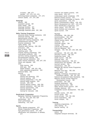 incubator, 268, 273                           incentive and welfare scheme, 478
             transfer, 271, 272, 273, 274                  mass sports, 476, 477
          technology-based companies, 271, 274             multipurpose sports complexes, 479
          venture capital, 271, 275, 280                   National Fitness Council, 476
                                                           Special Cabinet Committee on Sports, 476
       Sewerage                                            sports associations, 475, 478
         effluent, 389                                     Sports Commissioner’s Office, 476, 478
         population served,     381                        Sports Development Act 1997, 475, 478
         public health, 389                                talent identification programme, 477
         sewerage facilities,   381                        sports culture, 475, 476, 478
         sewerage services,     388                        sports facilities and complexes, 480
         sewerage treatment     plant   381, 389           sports tourism, 479

       Skills Training Programme                           Tourism
          advanced public training institutions, 248       accessibility, 199, 206, 208
          advanced training, 258                           accommodation, 194, 204
          apprenticeship scheme, 248                       agro-toursim, 196, 204
          double-shift training programme, 248             coastal tourism towns, 369
          entrepreneurial training, 254                    conserve, 201
          financial assistance, 248                        corporate retreat, 194
          highly skilled, 258                              cruising, 198
          industrial skills training, 258, 259             cultural and heritage, 197
          instructors, 259                                 Cuti-cuti Malaysia, 203
          level of skills, 254                             domestic, 193, 194, 201, 203, 205, 206,
          matching grant, 248                                  208
PAGE      modular training programme, 253                  eco-tourism, 196, 201, 205, 366
          multi-skilled workforce, 258                     education tourism, 198, 203
558       part-time training programme, 254
          pre-employment training, 246
                                                           hassle-free travel, 206
                                                           health tourism, 198, 203
          private training institutions, 253               historical sites, 197
          public training institutions, 246, 247, 253      Homestay programme, 196, 201
          retrain and upgrade, 248                         infrastructure and facilities, 204, 206
          skills                                           low-cost carriers, 194
              skills training, 246                         maintenance, 204, 207
              skills gap, 254                              Malaysia My Second Home Programme,
              skilled workers, 248, 253, 258                   198, 203
              skills upgrading programme, 254              Malaysia Truly Asia, 198, 204
          technical fields, 253                            marine parks, 196
          training                                         Meetings, Incentives, Conventions and
              trainable, 258                                   Exhibitions (MICE), 196, 197, 202
              training and retraining, 253                 National Occupational Skills Standards, 196
              training capacity, 254                       National Tourism Human Resource
              training programmes, 2 53, 254                   Development Council, 196
              training needs analysis, 254                 preservation, 201, 208
              trainees, 248, 259                           shopping destination, 202
              training delivery system, 248, 258           special features town, 369
              training institutions, 246, 248, 253         State Tourism Action Council, 200
              training opportunities, 248                  strategic alliances, 205
              training providers, 258                      sustainable tourism development, 193, 200,
              training for instructor, 248                     208
                                                           thematic events, 197, 202
       South-South Cooperation                             tourism portal, 204
         Malaysian Technical Cooperation Programme,        tourist arrivals, 193, 194, 204
            42, 511, 515, 522, 523, 524                    tourist expenditure, 194
         partnerships, 523                                 tourist receipts, 193
         smart partnerships, 42
         networking, 515, 524                           Training
                                                           retraining programmes,   27
       Sports                                              skills training, 33
         active lifestyle programme, 479                   teacher training, 30
         Athlete Preparation Programme, 480
         high performance sports, 477, 480              Transportation
         identification and preparation of athletes,       airport, 39
            477                                            integrated transport terminals,   39
 