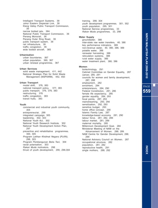 Intelligent Transport Systems, 39             training, 299, 304
   Johor Eastern Dispersal Link, 39              youth development programmes, 301, 302
   Klang Valley Public Transport Commission,     youth population, 295, 301
       39                                        National Service programmes, 33
   narrow bodied jets, 364                       Rakan Muda programmes, 33, 298




                                                                                               NINTH MALAYSIA PLAN 2006-2010
   National Public Transport Commission, 39
   Penang Monorail, 39                         Water Supply
   Penang Outer Ring Road, 39                    groundwater, 388
   public transport system, 39                   inter-state raw water transfers, 40, 388
   rail infrastucture, 39                        key performance indicators, 389
   traffic congestion, 39                        non-revenue water, 40, 380, 386, 388
   wide bodied aircraft, 365                     potable water, 388
                                                 rainwater harvesting, 388
Urbanisation                                     reticulation systems, 388
   urban boundaries, 367                         rural water supply, 380
   urban population, 360, 367                    water treatment plant, 380, 386
   urban renewal programmes, 367
                                               Women
Urban Services                                   biotechnology, 291
   solid waste management, 411, 442              Cabinet Committee on Gender Equality, 287
   National Strategic Plan for Solid Waste       cancer, 285, 291
       Management (NSPSWM), 442, 450             councils for women and family development,
                                                     287, 288
Urban Transport                                  employment, 282
   modal shift,    376, 383                      enrolment, 284                               PAGE
   national transport policy, 377, 383           enterpreneurs, 284, 290
   public transport, 376, 378, 383
   restructuring, 376
                                                 Federal Constitution, 281, 286
                                                 female life expectancy, 285
                                                                                              559
   traffic congestion, 383                       gender equality, 284, 293
   transit hubs, 383                             focal points, 287, 293
                                                 mainstreaming, 293, 294
Youth                                            sensitization, 292, 293
  commercial and industrial youth community,     sensitive budget, 293
      304                                        home office concept, 290
  entrepreneurial, 299                           Islamic Family Law, 287
  integrated campaign, 305                       knowledge-based economy, 281, 290
  leadership, 302, 303                           labour force, 281, 282, 289
  National Youth Act, 302                        labour market, 281, 289
  National Youth Research Institute, 302         maternal mortality, 285
  National Youth Development Action Plan,        Millennium Development Goal, 284
      297                                        Ministerial Meeting of NAM on the
  preventive and rehabilitative programmes,          Advancement of Women, 288, 289
      300, 305                                   NAM Centre for Gender Development, 288,
  Program Latihan Khidmat Negara (PLKN),             294
      298, 303                                   National Advisory Council on Women, 287
  Program Pembangunan Belia Tani, 304            occupational structure, 282
  racial polarisation, 303                       population, 281, 282                           INDEX
  Rakan Muda motivators, 298                     reproductive health, 291
  thrust of youth development, 295, 299,304      single mothers, 286, 292
 