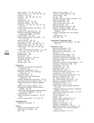 human capital, 157, 162, 165, 166              creative cultural industry, 471
         human resource, 157, 158, 166, 167, 169        creative and performing arts, 466
         industrial, 162, 164                           cultural centres, 466
         incentives, 158, 165, 166, 167, 169            fine arts, 466
         incubator, 161                                 Heritage Craft Apprenticeship Scheme, 476
         infrastructure, 161                            Islamic Art Museum, 468
         intellectual capital, 158, 166                 Istana Budaya, 466, 470
         intellectual property, 167, 168                Laman Seni Kuala Lumpur, 467
         investment, 157, 160, 161, 162, 163, 165,      National Archives, 470
             166, 169                                   National Automobile Museum, 468
         Malaysian Biotechnology Corporation, 158,      National Heritage Act 2005, 470
             165, 168                                   Perbadanan Kemajuan Filem Nasional
         Malaysian Life Sciences Fund, 166                  Malaysia, 471
         Malaysian Technology Development               Program Merakyatkan Seni dan Budaya,
             Corporation (MTDC), 161, 166                   479
         matching grant, 166, 169                       Tekstil Museum, 470
         National Biotechnology Policy (NBP), 157,      visual arts, 467
             161, 162, 169
         natural products, 159, 161                  Development Composite Index
         new source of growth, 164, 168                balanced regional development,    355, 363,
         pharmaceutical, 158, 160, 163, 164, 167          366, 371
         platform technologies, 161, 163, 168
         private sector, 157, 160, 161, 162, 166,    Distributive Trade
             167, 169                                   balanced development, 215
         research and development (R&D), 157, 158,      Best Consumer Club, 220
PAGE         159, 162, 163, 165, 166, 167, 169          Best Consumer Organisation, 220
         Science Fund, 166                              franchisors, 212
548      standardisation, 159                           business-to-business (B2B), 212
         TechnoFund, 166                                business-to-consumer (B2C), 213
         technology acquisition, 166, 169               Companies Commission of Malaysia, 214
         technology transfer, 168                       consumer education and awareness, 214
         training, 158, 167                             trade fraud, 214
         venture capital, 166                           Tribunal for Consumer Claims Malaysia, 214
                                                        Consumer Protection Act 1999, 220
       Bumiputera                                       co-operatives, 217, 219
         Bumiputera Commercial and Industrial           Copyright Act 1987, 214
            Community, 36                               department stores, 210
         Bumiputera entrepreneurs, 36                   Direct Sales Act 1993, 217
         Bumiputera Science and Technology              domestic and global supply chains, 216
            Community, 32                               e-commerce, 215, 218, 220
         Bumiputera SMEs, 36                            Electronic Government Activities Bill, 218
         Franchise and vendor development               Electronic Transaction Bill, 218
            programmes, 36                              Fair Trade Practices Policy, 213
         franchise development programme, 36, 377       Fair Trade Practices Law (FTPL), 215
         Government-Linked Companies (GLCs), 337        Malaysian Competitive Network, 215
         Institut Keusahawanan Negara (INSKEN),         franchisor-franchisee, 217
            351                                         hypermarkets, 210, 211, 216
         Majlis Amanah Rakyat (MARA), 350               Institut Keusahawanan Negara (INSKEN),
         Perbadanan Usahawan Nasional Berhad                219, 220
            (PUNB), 340, 351                            Intellectual Property Corporation of Malaysia
         Projek Usahawan Bumiputera Dalam Bidang            (MyIPO) 214, 218
            Peruncitan (PROSPER), 340, 351              Intellectual Property Rights (IPR), 214, 218
         Technopreneurs, 350                            niche markets, 217
         vendor development programme, 36, 337,         one-stop shopping, 210
            350                                         patents, 218
         venture capital scheme, 337, 340, 351          Personal Data Protection Bill, 218
                                                        National Consumer Policy, 214
       Competitiveness                                  PUNB, 213, 219
         competitive advantage,   27                    Registrar of Companies, 214
                                                        Registrar of Businesses, 214
       Culture                                          regulatory framework and guidelines, 215
         Akademi Seni Kebangsaan, 466                   Sales (Scheme and Conduct) Regulation
         Balai Seni Lukis Negara, 467                       2001, 212
         craft, 465                                     shopping complexes, 210, 217
 