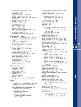 internal auditing foundations, 490              continuing professional development (CPD),
  malpractices, 490                                   423, 431
  mass media, 498                                 Disease Burden Study, 423, 426, 432
  minority shareholders, 487, 490                 clinic
  National Integrity Index (IIN), 486                 community clinics, 417, 418




                                                                                                    NINTH MALAYSIA PLAN 2006-2010
  National Integrity Plan (PIN), 485, 486, 488,       health clinics, 415, 420, 422, 427
      489, 491                                        integrated clinic concept, 418
  opportunities for corruption, 490                   mobile clinics, 367, 428
  prevention, 488                                 minor surgery facilities, 367
  prone to corruption, 490                        teleconsultation, 367
  punitive action, 488                            telehealth, 367
  reduce corruption, 489                          diseases
  reduce wastage, 491                                 communicable diseases, 38, 426, 427,
  regulatory bodies, 489                                  428, 435
  review and update of relevant laws, 490             non-communicable diseases, 415, 426,
  strategic alliances, 489                                427, 428, 435
  surveillance activities, 487                        vector-borne diseases, 426
  transparency, 486, 488, 489, 490, 491               water-borne disease, 416
                                                  epidemic intelligence, 426
Gross Domestic Product                            Food Regulations 1985, 416
  agriculture, 51, 52, 57, 63, 66, 68, 69, 73
                                                  good manufacturing practices (GMP), 424
  manufacturing, 47, 49, 51, 57, 63, 66, 69,
                                                  health promotion, 414, 426, 428, 431, 424
     74
                                                  health technology assessment (HTA), 424
  mining, 51, 57, 68, 69, 74
                                                  health tourism, 420, 431
  construction, 51, 52, 69
                                                  Hospital Accreditation Certification, 424, 433
  services sector, 48, 51, 57, 63, 66                                                              PAGE
                                                  primary care level, 38
Gross National Product
  domestic demand, 45, 65, 67, 69
                                                  care services, 38
                                                  infectious diseases, 23                          551
  sources, 54                                     Hospital Accreditation Certification, 38
  incremental capital output ratio, 46            institutes
  national savings, 45, 54, 70                        Institute of Medical Research (IMR), 415,
  per capita gross national product, 45, 65               423
  private consumption, 53, 70                         National Forensic Institute, 429
  private investment, 51, 65, 69, 76                  National Institute for Oral Health, 429
  foreign direct investment, 51                       National Institute of Cancer, 429
  public consumption, 53, 70                          National Institutes of Health, (NIH) 422,
  public investment, 53, 69                               432
  purchasing power parity, 45, 65                     National Institute of Natural Products,
  resource balance, 54, 70                            Vaccines and Biologicals (NINPVB), 422,
                                                          423, 432
Growth Triangle                                   lifelong wellness, 413, 425
  action plan, 362, 369                           Medical Devices Act, 434
  barter trade, 369                               mental health services, 427
  BIMP-EAGA, 362, 369                             Millennium Development Goal, 426
  border trading, 367                             National Ethics Board, 434
  feasibility studies, 370                        National Food Safety Policy and Action Plan,
  IMT-GT, 362, 369                                    416
  JDS, 362, 363, 369                              National Health Fund, 434                          INDEX
  roadmap, 369                                    National Medicine Policy, 430
  sub-regional cooperation,   362, 369, 371       National Nutrition Policy, 416
                                                  National Strategic Plan, (NSP) 426
Health                                            non-governmental organisations (NGOs),
  centre                                              143, 418, 420, 426, 427, 429, 430, 434,
      ambulatory care centres (ACC), 419, 429         435
      Communicable Disease Centre (CDC),          oral health, 416
          426                                     palliative, 418, 420, 430
  Community Health Promotion Centre, 38           pharmaceutical care, 420, 430
      Infectious Disease Research                 primary care, 418, 423, 424, 427, 428, 429,
          Centre, 415                                 433
      National Blood Transfusion                  human resource
          Centre, 419                                 allied health science personnel (AHSP),
      National Crisis (Health)                            422, 428, 432
          Preparedness and Response                   family medicine specialists, 418, 428
          Centre, 427
 