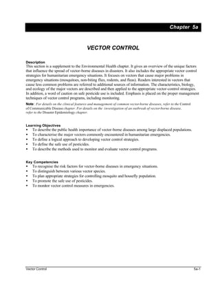 Chapter 5a



                                         VECTOR CONTROL

Description
This section is a supplement to the Environmental Health chapter. It gives an overview of the unique factors
that influence the spread of vector-borne diseases in disasters. It also includes the appropriate vector control
strategies for humanitarian emergency situations. It focuses on vectors that cause major problems in
emergency situations (mosquitoes, non-biting flies, rodents, and fleas). Readers interested in vectors that
cause less common problems are referred to additional sources of information. The characteristics, biology,
and ecology of the major vectors are described and then applied to the appropriate vector-control strategies.
In addition, a word of caution on safe pesticide use is included. Emphasis is placed on the proper management
techniques of vector control programs, including monitoring.
Note: For details on the clinical features and management of common vector-borne diseases, refer to the Control
of Communicable Disease chapter. For details on the investigation of an outbreak of vector-borne disease,
refer to the Disaster Epidemiology chapter.


Learning Objectives
•   To describe the public health importance of vector-borne diseases among large displaced populations.
•   To characterise the major vectors commonly encountered in humanitarian emergencies.
•   To define a logical approach to developing vector control strategies.
•   To define the safe use of pesticides.
•   To describe the methods used to monitor and evaluate vector control programs.


Key Competencies
•   To recognise the risk factors for vector-borne diseases in emergency situations.
•   To distinguish between various vector species.
•   To plan appropriate strategies for controlling mosquito and housefly population.
•   To promote the safe use of pesticides.
•   To monitor vector control measures in emergencies.




Vector Control                                                                                                    5a-1
 