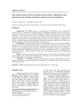 ORIGINAL ARTICLE


THE COMBI (COMMUNICATION FOR BEHAVIOURAL IMPACT ) PROGRAM IN THE
PREVENTION AND CONTROL OF DENGUE – THE HULU LANGAT EXPERIENCE


S Rozhan 1 , M Jamsiah       1
                                 , A. Rahimah 2 and K.T. Ang 2
1
    Department of Community Health, Faculty of Medicine, Universiti and 2 Department of Health State Selangor

ABSTRACT

          Background: The COMBI concept is a novel approach by the WHO to control communicable
diseases which are influenced by community behaviour. The Ministry of Health is currently evaluating its
use against dengue in selected areas throughout Malaysia. COMBI doctrine differs from previous dengue
campaigns. It acknowledges that the factors contributing to dengue proliferation may differ between
areas. Factors for a given area are analysed, then a single precise behavioural goal to overcome those
problems is formulated. To inculcate this behavioural change, the target community is subjected to an
intensive campaign using Integrated Marketing Communication techniques adapted from the advertising
industry, particularly involving volunteers from the community itself.
          Methodology: In Selangor the pilot project was implemented in Section 3 and Section 4 of Bandar
Baru Bangi, in the district of Hulu Langat. Here, Aedes breeding was found to occur mainly in water
containers of semi permanent nature (eg. ‘kolah’, aquatic plant jars, flower pot bases etc). A total of 172
volunteers were recruited to disperse the message of “Suluh – Suluh, Basuh - Basuh” whilst distributing
leaflets and flashlights to 2666 homes. Residents were instructed to illuminate such water containers twice
weekly and scrub any containers found to contain larvae. The program commenced on 23/5/2004 and
lasted 16 weeks.
          Results : During this period, the initial Aedes Index of 5 was reduced to 0.96 while combined
cases of Dengue Fever / Dengue Haemorraghic Fever in Sections 3 and 4 reported to the Hulu Langat
District Health Office also dropped to 1 (unconfirmed).
          Conclusion : The COMBI approach in Hulu Langat successfully demonstrated that correct
problem identification synergized with community engagement can potentially reduce Aedes proliferation
and dengue morbidity.

Keywords : COMBI, Community, Behavioural Approach, Dengue Fever, Aedes Index


INTRODUCTION                                                     In 1992 there were 5,473 reported cases
                                                                 (incidence rate of 29.38/100,000 population)
        Dengue fever (DF) was first recorded in                  while in 2001 there were 16, 363 reported cases
Malaysia in 1902 while the first case of Dengue                  (incidence rate of 68.78/100,000 population) 1.
Haemorrhagic Fever (DHF) was first described                               In Malaysia, dengue is predominantly a
in 1962 during an epidemic in Pulau Pinang.                      disease of urban and rapidly developing areas,
Since then, dengue has remained an endemic                       whose vector, the Aedes mosquito species, is
disease with sporadic outbreaks and fatalities,                  found in two subtypes, A. Albopictus and A.
whose control remains a major public health                      Aegypti. Pending the commercial availability of a
concern to the Ministry of Health (MOH), as                      suitable dengue virus vaccine, all disease control
well as the Ministry of Housing and Local                        efforts necessarily focus on eradication of
Government.                                                      breeding habitats of these mosquitoes. Studies
                                                                 conducted by the Institute of Medical Research
Correspondence to: M Jamsiah, Department of                      (IMR) have long shown that both these subtypes
Community Health, Faculty of Medicine, Universiti                favour breeding in shaded containers or water
Kebangsaan Malaysia                                              retaining structures of almost any type where
Tel: 03-91702540, Fax: 03-91737825
(e-mail: jamsiah_jkm@yahoo.com)
                                                                 rain or any other clear water can stagnate 2.
 