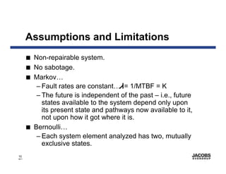 Assumptions and Limitations
       I   Non-repairable system.
       I   No sabotage.
       I   Markov…
            – Fault rates are constant… = 1/MTBF = K
            – The future is independent of the past – i.e., future
              states available to the system depend only upon
              its present state and pathways now available to it,
              not upon how it got where it is.
       I   Bernoulli…
            – Each system element analyzed has two, mutually
              exclusive states.
10
8671
 