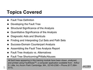 Topics Covered
         Fault Tree Definition
         Developing the Fault Tree
         Structural Significance of the Analysis
         Quantitative Significance of the Analysis
         Diagnostic Aids and Shortcuts
         Finding and Interpreting Cut Sets and Path Sets
         Success-Domain Counterpart Analysis
         Assembling the Fault Tree Analysis Report
         Fault Tree Analysis vs. Alternatives
         Fault Tree Shortcoming/Pitfalls/Abuses
       All fault trees appearing in this training module have been drawn, analyzed,
       and printed using FaultrEaseTM, a computer application available from: Arthur
       D. Little, Inc./Acorn Park/ Cambridge, MA., 02140-2390 – Phone (617) 864-
2
8671   5770.
 