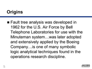 Origins

        Fault tree analysis was developed in
        1962 for the U.S. Air Force by Bell
        Telephone Laboratories for use with the
        Minuteman system…was later adopted
        and extensively applied by the Boeing
        Company…is one of many symbolic
        logic analytical techniques found in the
        operations research discipline.

4
8671
 