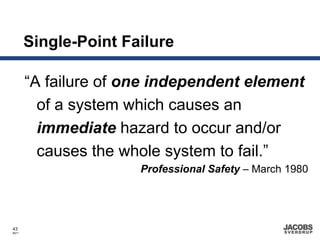 Single-Point Failure

       “A failure of one independent element
         of a system which causes an
         immediate hazard to occur and/or
         causes the whole system to fail.”
                      Professional Safety – March 1980




43
8671
 