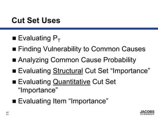 Cut Set Uses

        Evaluating PT
        Finding Vulnerability to Common Causes
        Analyzing Common Cause Probability
        Evaluating Structural Cut Set “Importance”
        Evaluating Quantitative Cut Set
        “Importance”
        Evaluating Item “Importance”
67
8671
 
