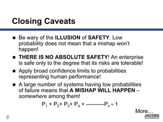 Closing Caveats
        Be wary of the ILLUSION of SAFETY. Low
        probability does not mean that a mishap won’t
        happen!
        THERE IS NO ABSOLUTE SAFETY! An enterprise
        is safe only to the degree that its risks are tolerable!
        Apply broad confidence limits to probabilities
        representing human performance!
        A large number of systems having low probabilities
        of failure means that A MISHAP WILL HAPPEN –
        somewhere among them!
                   P1 + P2+ P3+ P4 + ----------Pn ≈ 1
                                                            More…
92
8671
 