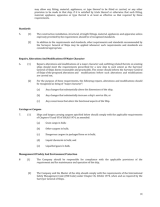 may  allow  any  fitting,  material,  appliances,  or  type  thereof  to  be  fitted  or  carried,  or  any  other 
                      provision  to  be  made  in  that  ship,  if  it  is  satisfied  by  trials  thereof  or  otherwise  that  such  fitting, 
                      material,  appliance,  apparatus  or  type  thereof  is  at  least  as  effective  as  that  required  by  these 
                      requirements. 

 

Standards 

5.             (1)      The construction installation, structural, strength fittings, material, appliances and apparatus unless 
                        expressly provided by the requirement, should be of recognized standards. 

             (2)        In addition to the requirements and standards, other requirements and standards recommended by 
                        the  Surveyor  General  of  Ships  may  be  applied  whenever  such  requirements  and  standards  are 
                        considered appropriate. 

              

Repairs, Alterations And Modifications Of Major Character 

6.            (1)       Repairs alterations and modifications of a major character and outfitting related thereto on existing 
                        ships  should  meet  the  requirements  prescribed  for  a  new  ship  to  such  extent  as  the  Surveyor 
                        General of Ships deems reasonable and practicable. The owner should inform the Surveyor General 
                        of Ships of the proposed alterations and   modifications  before  such  alterations  and  modifications 
                        are carried out. 

             (2)        For the purpose of these requirements, the following repairs, alterations and modifications should 
                        be recognized as being of "major character": 
 
                        (a)       Any changes that substantially alters the dimensions of the ship; 
                         
                        (b)       Any changes that substantially increase a ship's service life; or 
                         
                        (c)       Any conversions that alters the functional aspects of the Ship. 
 

Carriage or Cargoes 

7.            (1)       Ships and barges carrying cargoes specified below should comply with the applicable requirements 
                        of Chapters VI and VII of SOLAS 1974, as amended: 

                        (a)       Grain cargo in bulk; 
                         
                        (b)       Other cargoes in bulk; 
                         
                        (c)       Dangerous cargoes in packaged form or in bulk; 
                         
                        (d)       Liquid chemicals in bulk; and 
                         
                        (e)       Liquefied gases in bulk. 
 

Management Of Safety And Environment Protection 

8            (1)        The  Company  should  be  responsible  for  compliance  with  the  applicable  provisions  of  the 
                        requirement and for maintenance and operation of the ship. 

 

             (2)        The Company and the Master of the ship should comply with the requirements of the International 
                        Safety Management Code (ISM Code) under Chapter IX, SOLAS 1974, when and as required by the 
                        Surveyor General of Ships. 

              


                                                                                                                                            10
 