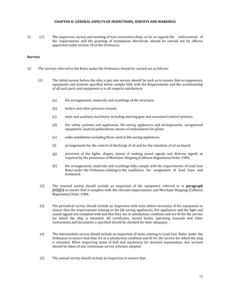  
 
                     CHAPTER II­ GENERAL ASPECTS OF INSPECTIONS, SURVEYS AND MARKINGS 

                                                                  

11           (1)    The inspection, survey and marking of non‐convention ships, so far as regards the   enforcement  of 
                    the  requirements  and  the  granting  of  exemptions  therefrom,  should  be  carried  out  by  officers 
                    appointed under section 10 of the Ordinance.  
 

Surveys 

 
12        The surveys referred to the Rules under the Ordinance should be carried out as follows: 
 

          (1)       The initial survey before the ship is put into service should be such as to ensure that arrangements, 
                    equipment and systems specified below comply fully with the Requirements and the workmanship 
                    of all such parts and equipment is in all respects satisfactory: 
 

                    (a)      the arrangements, materials and scantlings of the structure; 
                     
                    (b)      boilers and other pressure vessels; 
                     
                    (c)      main and auxiliary machinery including steering gear and associated control systems; 
                     
                    (d)      fire  safety  systems  and  appliances,  life‐saving  appliances  and  arrangements,  navigational 
                             equipment, nautical publications, means of embarkation for pilots; 
                              
                    (e)      radio installation including those used in life‐saving appliances; 
                     
                    (f)      arrangements for the control of discharge of oil and for the retention of oil on board; 
                     
                    (g)      provision  of  the  lights,  shapes,  means  of  making  sound  signals  and  distress  signals  as 
                             required by the provisions of Merchant Shipping (Collision Regulation) Order 1984; 
                              
                    (h)      the arrangements, materials and scantlings fully comply with the requirements of Load Line 
                             Rules under the Ordinance relating to the  conditions  for  assignment  of  load  lines  and 
                             freeboard; 
 

            (2)     The  renewal  survey  should  include  an  inspection  of  the  equipment  referred  to  in  paragraph 
                    (12)(1) to ensure that it complies with the relevant requirements and Merchant Shipping (Collision 
                    Regulation) Order 1984; 
             

            (3)     The periodical survey should include an inspection with tests where necessary of the equipment to 
                    ensure that the requirements relating to the life‐saving appliances, fire appliances and the light and 
                    sound signals are complied with and that they are in satisfactory condition and are fit for the service 
                    for  which  the  ship  is  intended.  All  certificates,  record  books,  operating  manuals  and  other 
                    instructions and documents a specified should be checked for their adequacy. 
             

            (4)     The intermediate survey should include an inspection of items relating to Load Line  Rules under the 
                    Ordinance to ensure that they are in a satisfactory condition and fit  for the service for which the ship 
                    is  intended.  When  inspecting  items  of  hull  and  machinery  for  detailed  examination,  due  account 
                    should be taken of any continuous survey schemes adopted 
             

            (5)     The annual survey should include an inspection to ensure that: 
                     



                                                                                                                             12
 