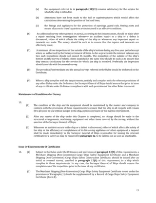 (a)       the  equipment  referred  to  in  paragraph  (12)(1)  remains  satisfactory  for  the  service  for 
                                 which the ship is intended; 
                                  
                       (b)       alterations  have  not  been  made  to  the  hull  or  superstructures  which  would  affect  the 
                                 calculations determining the position of the load lines; 

                       (c)       the  fittings  and  appliances  for  the  protection  of  openings,  guard  rails,  freeing  ports  and 
                                 means of access to crew's quarters are maintained in an effective condition; 

            (6)          An additional survey either general or partial, according to the circumstances, should be made after 
                       a  repair  resulting  from  investigations  whenever  an  accident  occurs  to  a  ship  or  a  defect  is 
                       discovered,  either  of  which  affects  the  safety  of  the  ship  or  whenever  any  important  repair  or 
                       renewals  are  made.  The  survey  should  be  such  as  to  ensure  that  the  repairs  and  renewals  are 
                       effectively made; 

            (7)         A minimum of two inspections of the outside of the ship's bottom during any five‐year period except 
                       where so authorized by the Surveyor General of Ships. As far as practicable the interval between any 
                       two  such  inspections  should  not  exceed  36  months.  The  inspection  of  the  outside  of  the  ship's 
                       bottom and the survey of related  items inspected at the same time should be such as to ensure that 
                       they  remain  satisfactory  for  the  service  for  which  the  ship  is  intended.  Preferably  the  inspection 
                       should coincide with the renewal survey. 

            (8)        The periodical/intermediate and the annual surveys referred to the Rules should be  endorsed on the 
                       Certificate. 
             

            (9)        Where a ship complies with the requirements partially and complies with the relevant provisions of 
                       any other Rules under the Ordinance, the Surveyor General of Ships should ensure that prior to issue 
                       of any certificate under Ordinance compliance with such provisions of the other Rules is assured. 
 

Maintenance of Condition after Survey 
   

13.                   
          (1)        The  condition  of  the  ship  and  its  equipment  should  be  maintained  by  the  master  and  company  to 
                     conform with the provisions of these requirements to ensure that the ship in all respects will remain 
                     fit to proceed to sea without danger to the ship, persons on board or the marine environment. 
           
          (2)        After  any  survey  of  the  ship  under  this  Chapter  is  completed,  no  change  should  be  made  in  the 
                     structural  arrangements,  machinery,  equipment  and  other  items  covered  by  the  survey,  without  the 
                     sanction of the Surveyor General of Ships. 

          (3)        Whenever an accident occurs to the ship or a defect is discovered, either of which affects the safety of 
                     the ship or the efficiency or completeness of its life‐saving appliances or other equipment, a request 
                     shall  be  made  immediately  to  the  Surveyor  General  of  Ships  responsible  for  issuing  the  relevant 
                     certificate for a survey as may be required by paragraph 12, to be carried out as soon as practicable. 
 
 

Issue Or Endorsements Of Certificates 

14.          (1)       Subject to the Rules under the Ordinance and provisions of paragraph 12(9) of this requirements, a 
                       Merchant  Shipping  (Non‐Convention)  Cargo  Ships  Safety  Equipment  Certificate  and  a  Merchant 
                       Shipping  (Non‐Convention)  Cargo  Ships  Safety  Construction  Certificate,  should  be  issued  after  an 
                       initial  or  renewal  survey,  specified  in  paragraph  12(1)  of  this  requirement,  to  a  ship  which 
                       complies  to  these  requirements.  In  any  case,  the  Surveyor  General  of  Ships  should  ensure  the 
                       completeness of the inspections prior to the issue of any certificates. 

            (2)        The Merchant Shipping (Non‐Convention) Cargo Ships Safety Equipment Certificate issued under the 
                       provisions of Paragraph (1) should be supplemented by a Record of Cargo Ships Safety Equipment 
                       Certificate (Form E).  

             


                                                                                                                                     13
 