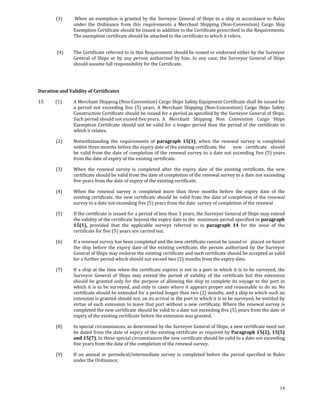 (3)       When  an  exemption  is  granted  by  the  Surveyor  General  of  Ships  to  a  ship  in  accordance  to  Rules 
                     under  the  Ordinance  from  this  requirements  a  Merchant  Shipping  (Non‐Convention)  Cargo  Ship 
                     Exemption Certificate should be issued in addition to the Certificate prescribed in the Requirements. 
                     The exemption certificate should be attached to the certificate to which it refers. 
             

             (4)     The Certificate referred to in this Requirement should be issued or endorsed either by the Surveyor 
                     General  of  Ships  or  by  any  person  authorized  by  him.  In  any  case,  the  Surveyor  General  of  Ships 
                     should assume full responsibility for the Certificate. 

 

 
Duration and Validity of Certificates 

15           (1)     A Merchant Shipping (Non‐Convention) Cargo Ships Safety Equipment Certificate shall be issued for 
                     a  period  not  exceeding  five  (5)  years.  A  Merchant  Shipping  (Non‐Convention)  Cargo  Ships  Safety 
                     Construction Certificate should be issued for a period as specified by the Surveyor General of Ships. 
                     Such period should not exceed five years.  A  Merchant  Shipping  Non  Convention  Cargo  Ships 
                     Exemption  Certificate  should  not  be  valid  for  a  longer  period  than  the  period  of  the  certificate  to 
                     which it relates. 

            (2)      Notwithstanding  the  requirements  of  paragraph  15(1),  when  the  renewal  survey  is  completed 
                     within three months before the expiry date of the existing certificate, the   new  certificate  should 
                     be  valid  from  the  date  of  completion  of  the  renewal  survey  to  a  date  not  exceeding  five  (5)  years 
                     from the date of expiry of the existing certificate. 

            (3)      When  the  renewal  survey  is  completed  after  the  expiry  date  of  the  existing  certificate,  the  new 
                     certificate should be valid from the date of completion of the renewal survey to a date not exceeding 
                     five years from the date of expiry of the existing certificate. 

            (4)      When  the  renewal  survey  is  completed  more  than  three  months  before  the  expiry  date  of  the 
                     existing  certificate,  the new  certificate  should  be  valid from  the  date of  completion  of  the  renewal 
                     survey to a date not exceeding five (5) years from the date  survey of completion of the renewal 

            (5)      If the certificate is issued for a period of less than 5 years, the Surveyor General of Ships may extend 
                     the validity of the certificate beyond the expiry date to the  maximum period specified in paragraph 
                     15(1),  provided  that  the  applicable  surveys  referred  to  in  paragraph  14  for  the  issue  of  the 
                     certificate for five (5) years are carried out. 

            (6)      If a renewal survey has been completed and the new certificate cannot be issued or   placed on board 
                     the  ship  before  the  expiry  date  of  the  existing  certificate,  the  person  authorized  by  the  Surveyor 
                     General of Ships may endorse the existing certificate and such certificate should be accepted as valid 
                     for a further period which should not exceed two (2) months from the expiry date. 

            (7)      If  a  ship  at  the  time  when  the  certificate  expires  is  not  in  a  port  in  which  it  is  to  be  surveyed,  the 
                     Surveyor  General  of  Ships  may  extend  the  period  of  validity  of  the  certificate  but  this  extension 
                     should  be  granted  only  for  the  purpose  of  allowing  the  ship  to  complete  its  voyage  to  the  port  in 
                     which it is to  be surveyed, and only in cases where it appears  proper and reasonable to do  so. No 
                     certificate should be extended for a period longer than two (2) months, and a ship to which such an 
                     extension is granted should not, on its arrival in the port in which it is to be surveyed, be entitled by 
                     virtue  of  such  extension  to  leave  that  port  without  a  new  certificate.  Where  the  renewal  survey  is 
                     completed the new certificate should be valid to a date not exceeding five (5) years from the date of 
                     expiry of the existing certificate before the extension was granted. 

            (8)      In special circumstances, as determined by the Surveyor General of Ships, a new certificate need not 
                     be dated from the date of expiry of the existing certificate as required by Paragraph 15(2), 15(5) 
                     and 15(7). In these special circumstances the new certificate should be valid to a date not exceeding 
                     five years from the date of the completion of the renewal survey. 

            (9)      If  an  annual  or  periodical/intermediate  survey  is  completed  before  the  period  specified  in  Rules 
                     under the Ordinance; 




                                                                                                                                              14
 