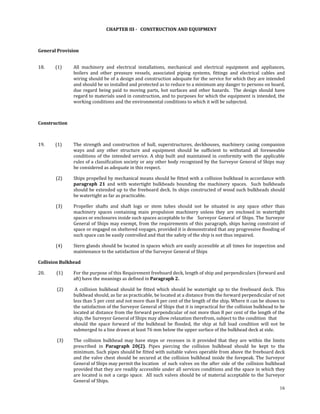  

                                       CHAPTER III ­   CONSTRUCTION AND EQUIPMENT 

                                                                      

General Provision 
 

18.          (1)     All  machinery  and  electrical  installations,  mechanical  and  electrical  equipment  and  appliances, 
                     boilers  and  other  pressure  vessels,  associated  piping  systems,  fittings  and  electrical  cables  and 
                     wiring should be of a design and construction adequate for the service for which they are intended 
                     and should be so installed and protected as to reduce to a minimum any danger to persons on board, 
                     due  regard  being  paid  to  moving  parts,  hot  surfaces  and  other  hazards.    The  design  should  have 
                     regard to materials used in construction, and to purposes for which the equipment is intended, the 
                     working conditions and the environmental conditions to which it will be subjected. 

 

Construction 

 

19.          (1)     The  strength  and  construction  of  hull,  superstructures,  deckhouses,  machinery  casing  companion 
                     ways  and  any  other  structure  and  equipment  should  be  sufficient  to  withstand  all  foreseeable 
                     conditions  of  the  intended  service.  A  ship  built  and  maintained  in  conformity  with  the  applicable 
                     rules of a classification society or any other body recognized by the Surveyor General of Ships may 
                     be considered as adequate in this respect. 

            (2)      Ships propelled by mechanical means should be fitted with a collision bulkhead in accordance with 
                     paragraph  21  and  with  watertight  bulkheads  bounding  the  machinery  spaces.    Such  bulkheads 
                     should be extended up to the freeboard deck. In ships constructed of wood such bulkheads should 
                     be watertight as far as practicable. 

            (3)      Propeller  shafts  and  shaft  logs  or  stem  tubes  should  not  be  situated  in  any  space  other  than 
                     machinery  spaces  containing  main  propulsion  machinery  unless  they  are  enclosed  in  watertight 
                     spaces or enclosures inside such spaces acceptable to the   Surveyor  General  of Ships.  The  Surveyor 
                     General  of  Ships  may exempt,  from  the  requirements  of  this  paragraph,  ships  having  constraint  of 
                     space or engaged on sheltered voyages, provided it is demonstrated that any progressive flooding of 
                     such space can be easily controlled and that the safety of the ship is not thus impaired. 

            (4)      Stern glands should be located in spaces which are easily accessible at all times for inspection and 
                     maintenance to the satisfaction of the Surveyor General of Ships 

Collision Bulkhead 

20.           (1)    For the purpose of this Requirement freeboard deck, length of ship and perpendiculars (forward and 
                     aft) have the meanings as defined in Paragraph 2. 

             (2)      A  collision  bulkhead  should  be  fitted  which  should  be  watertight  up  to  the  freeboard  deck.  This 
                     bulkhead should, as far as practicable, be located at a distance from the forward perpendicular of not 
                     less than 5 per cent and not more than 8 per cent of the length of the ship. Where it can be shown to 
                     the satisfaction of the Surveyor General of Ships that it is impractical for the collision bulkhead to be 
                     located at distance from the forward perpendicular of not more than 8 per cent of the length of the 
                     ship, the Surveyor General of Ships may allow relaxation therefrom, subject to the condition  that 
                     should  the  space  forward  of  the  bulkhead  be  flooded,  the  ship  at  full  load  condition  will  not  be 
                     submerged to a line drawn at least 76 mm below the upper surface of the bulkhead deck at side. 

             (3)     The  collision  bulkhead  may  have  steps  or  recesses  in  it  provided  that  they  are  within  the  limits 
                     prescribed  in  Paragraph  20(2).  Pipes  piercing  the  collision  bulkhead  should  be  kept  to  the 
                     minimum. Such pipes should be fitted with suitable valves operable from above the freeboard deck 
                     and  the  valve  chest should  be  secured  at the  collision bulkhead  inside  the  forepeak. The  Surveyor 
                     General of Ships may permit the location   of  such  valves  on  the  after  side  of  the  collision  bulkhead 
                     provided that they are readily accessible under all services conditions and the space in which they 
                     are  located  is  not  a  cargo  space.    All  such  valves  should  be  of  material  acceptable  to  the  Surveyor 
                     General  of Ships. 
                                                                                                                                        16
 