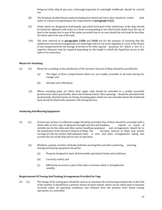 fining out of the ship. In any case, a thorough inspection of  watertight  bulkheads  should  be  carried 
                     out. 

            (8)      The forepeak, double bottom tanks (including duct keels) and inner skins should be  tested                 with 
                     water to a head corresponding to the requirements of paragraph 21(2). 
             
            (9)      Tanks which are designed to hold liquids, and which form part of the subdivision of the ship, should 
                     be tested for tightness with water to a head corresponding to two‐third of the depth from the top of 
                     keel to the margin line in way of the tanks; provided that in no case should the test head be less than 
                     0.9 meter above the top of the tank. 

            (10)     The  tests  referred  to  in  paragraphs  21(8)  and  21(9)  are  for  the  purpose  of  ensuring  that  the 
                     subdivision structural arrangements are watertight and are not to be regarded as a test of the fitness 
                     of any compartment for the storage of oil fuel or for other special   purposes  for  which  a  test  of  a 
                     superior  character may  be required  depending  on  the  height to  which  the  liquid has  access  in  the 
                     tank or its connection. 

 

Means For Sounding 

22.         (1)      Means for sounding, to the satisfaction of the Surveyor General of Ships should be provided for: 

                     (a)      The  bilges  of  those  compartments  which  are  not  readily  accessible  at  all  times  during  the 
                              voyage; and 
                               
                     (b)      All tanks and cofferdams. 
 

             (2)     Where  sounding  pipes  are  fitted,  their  upper  ends  should  be  extended  to  a  readily  accessible 
                     position and, where practicable, above the freeboard deck. Their openings   should be provided with 
                     permanently attached means of closing. Sounding pipes which are not extended above the freeboard 
                     deck should be fitted with automatic self‐closing devices. 
             
 

Anchoring And Mooring Equipment 

 

23.          (1)     At least two anchors of sufficient weight should be provided. One of these should be  provided with a 
                     chain cable or wire rope of adequate strength and size and windlass,         capstan  or  winch  of 
                     suitable size for the cable and other anchor handling equipment   and  arrangements  should  be  to 
                     the satisfaction of the Surveyor General of Ships. The     Surveyor  General  of  Ships  may  permit 
                     carriage of only one anchor with adequate chain   or  wire  and  other  arrangements  taking  into 
                     account the size of the ship and its area of  operation. 
 

            (2)      Windlass, capstan, winches, fairleads, bollards, mooring bits and other anchoring,   mooring, 
                     towing and hauling equipment should be: 

                     (a)      Properly designed to meet all foreseeable operational loads and conditions; 
                      
                     (b)      Correctly seated; and 
                      
                     (c)      Effectively secured to a part of the ship's structure which is strengthened  
                              suitably. 
             

Requirements Of Towing And Pushing Arrangements Provided On Tugs 

24.       (1)        The design of the towing gear should be such as to minimize the overturning moment due to the lead 
                     of the towline. It should have a positive means of quick release, which can be relied upon to function 
                     correctly  under  all  operating  conditions  and  released  from  the  position  from  which  towing 
                     operations are controlled. 

                                                                                                                                  18
 