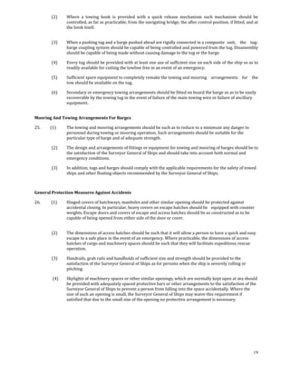 (2)     Where  a  towing  hook  is  provided  with  a  quick  release  mechanism  such  mechanism  should  be 
                     controlled, as far as practicable, from the navigating bridge, the after control position, if fitted, and at 
                     the hook itself. 
             

             (3)     When a pushing tug and a barge pushed ahead are rigidly connected in a composite   unit,  the  tug‐
                     barge coupling system should be capable of being controlled and powered from the tug. Disassembly 
                     should be capable of being made without causing damage to the tug or the barge. 

             (4)     Every tug should be provided with at least one axe of sufficient size on each side of the ship so as to 
                     readily available for cutting the towline free in an event of an emergency. 

             (5)     Sufficient spare equipment to completely remake the towing and mooring   arrangements  for  the 
                     tow should be available on the tug. 

             (6)     Secondary or emergency towing arrangements should be fitted on board the barge so as to be easily 
                     recoverable by the towing tug in the event of failure of the main towing wire or failure of ancillary 
                     equipment. 
             

Mooring And Towing Arrangements For Barges 

25.          (1)     The towing and mooring arrangements should be such as to reduce to a minimum any danger to 
                     personnel during towing or mooring operation. Such arrangements should be suitable for the 
                     particular type of barge and of adequate strength. 

             (2)     The design and arrangements of fittings or equipment for towing and mooring of barges should be to 
                     the satisfaction of the Surveyor General of Ships and should take into account both normal and 
                     emergency conditions. 

             (3)     In addition, tugs and barges should comply with the applicable requirements for the   afety of towed 
                                                                                                         s
                     ships and other floating objects recommended by the Surveyor General of Ships.  

 

General Protection Measures Against Accidents 

26.           (1)    Hinged covers of hatchways, manholes and other similar opening should be protected against 
                     accidental closing. In particular, heavy covers on escape hatches should be   equipped with counter 
                     weights. Escape doors and covers of escape and access hatches should be so constructed as to be 
                     capable of being opened from either side of the door or cover. 
             

             (2)     The dimensions of access hatches should be such that it will allow a person to have a quick and easy 
                     escape to a safe place in the event of an emergency. Where practicable, the dimensions of access 
                     hatches of cargo and machinery spaces should be such that they will facilitate expeditious rescue 
                     operation. 

             (3)     Handrails, grab rails and handholds of sufficient size and strength should be provided to the 
                     satisfaction of the Surveyor General of Ships as for persons when the ship is severely rolling or 
                     pitching. 

              (4)    Skylights of machinery spaces or other similar openings, which are normally kept open at sea should 
                     be provided with adequately spaced protective bars or other arrangements to the satisfaction of the 
                     Surveyor General of Ships to prevent a person from falling into the space accidentally. Where the 
                     size of such an opening is small, the Surveyor General of Ships may waive this requirement if 
                     satisfied that due to the small size of the opening no protective arrangement is necessary. 

 

 




                                                                                                                              19
 