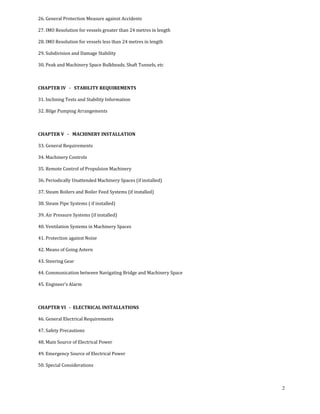 26. General Protection Measure against Accidents 

27. IMO Resolution for vessels greater than 24 metres in length 

28. IMO Resolution for vessels less than 24 metres in length 

29. Subdivision and Damage Stability 

30. Peak and Machinery Space Bulkheads, Shaft Tunnels, etc 

 

CHAPTER IV   ­   STABILITY REQUIREMENTS 

31. Inclining Tests and Stability Information 

32. Bilge Pumping Arrangements 

 

CHAPTER V   ­   MACHINERY INSTALLATION 

33. General Requirements 

34. Machinery Controls 

35. Remote Control of Propulsion Machinery 

36. Periodically Unattended Machinery Spaces (if installed) 

37. Steam Boilers and Boiler Feed Systems (if installed) 

38. Steam Pipe Systems ( if installed) 

39. Air Pressure Systems (if installed) 

40. Ventilation Systems in Machinery Spaces 

41. Protection against Noise 

42. Means of Going Astern 

43. Steering Gear 

44. Communication between Navigating Bridge and Machinery Space 

45. Engineer’s Alarm 

 

CHAPTER VI   ­  ELECTRICAL INSTALLATIONS 

46. General Electrical Requirements 

47. Safety Precautions 

48. Main Source of Electrical Power 

49. Emergency Source of Electrical Power 

50. Special Considerations 

 

                                                                   2
 