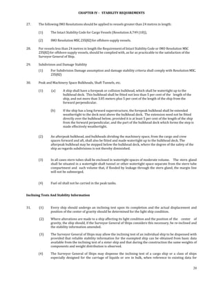 CHAPTER IV ­   STABILITY REQUIREMENTS 
 

27.         The following IMO Resolutions should be applied to vessels greater than 24 metres in length: 
 
            (1)         The Intact Stability Code for Cargo Vessels (Resolution A.749 (18)), 
             
            (2)         IMO Resolution MSC. 235(82) for offshore supply vessels. 
 
28.         For vessels less than 24 metres in length the Requirement of Intact Stability Code or IMO Resolution MSC 
            235(82) for offshore supply vessels, should be complied with, as far as practicable to the satisfaction of the 
            Surveyor General of Ship. 
 
29.         Subdivision and Damage Stability 
            (1)         For Subdivision Damage assumption and damage stability criteria shall comply with Resolution MSC. 
                        235(82) 
 
30.         Peak and Machinery Space Bulkheads, Shaft Tunnels, etc. 
 
            (1)           (a)      A ship shall have a forepeak or collision bulkhead, which shall be watertight up to the 
                                   bulkhead deck.  This bulkhead shall be fitted not less than 5 per cent of the   length of the 
                                   ship, and not more than 3.05 meters plus 5 per cent of the length of the ship from the 
                                   forward perpendicular. 
             
                        (b)        If the ship has a long forward superstructure, the forepeak bulkhead shall be extended 
                                   weathertight to the deck next above the bulkhead deck.  The extension need not be fitted 
                                   directly over the bulkhead below, provided it is at least 5 per cent of the length of the ship 
                                   from the forward perpendicular, and the part of the bulkhead deck which forms the step is 
                                   made effectively weathertight. 
             
            (2)         An afterpeak bulkhead, and bulkheads dividing the machinery space, from the cargo  and crew 
                        spaces forward and aft, shall also be fitted and made watertight up to the bulkhead deck. The 
                        afterpeak bulkhead may be stepped below the bulkhead deck, where the degree of the safety of the 
                        ship as regards subdivisions is not thereby diminished. 
             

            (3)         In all cases stern tubes shall be enclosed in watertight spaces of moderate volume.    The  stern  gland 
                        shall be situated in a watertight shaft tunnel or other watertight space separate from the stern tube 
                        compartment and  such volume that, if flooded by leakage through the stern gland, the margin line 
                        will not be submerged.  
             

            (4)         Fuel oil shall not be carried in the peak tanks. 
 

Inclining Tests And Stability Information 
 

31.           (1)       Every  ship  should  undergo  an  inclining  test  upon  its  completion  and  the  actual  displacement  and 
                        position of the center of gravity should be determined for the light ship condition. 

             (2)        Where alterations are made to a ship affecting its light condition and the position of  the  center  of 
                        gravity, the ship should, if the Surveyor General of Ships considers this necessary, be re‐inclined and 
                        the stability information amended. 

             (3)        The Surveyor General of Ships may allow the inclining test of an individual ship to be dispensed with 
                        provided that reliable stability information for the exempted ship can be obtained from basic data 
                        available from the inclining test of a sister ship and that during the construction the same weights of 
                        components and weight distribution is observed. 

            (4)         The  Surveyor  General  of  Ships  may  dispense  the  inclining  test  of  a  cargo  ship  or  a  class  of  ships 
                        especially  designed  for  the  carriage  of  liquids  or  ore  in  bulk,  when  reference  to  existing  data  for 


                                                                                                                                        20
 