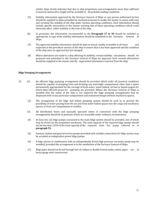 similar ships clearly indicates that due to ship proportions and arrangements more than sufficient 
                    transverse metacentric height will be available in   all probable loading conditions. 

             (5)    Stability  information  approved  by  the  Surveyor  General  of  Ships  or  any  person authorised  by  him 
                    should be supplied to ships propelled by mechanical means to enable the master to assess with ease 
                    and certainty the stability of the ship under various operating conditions. Such information should 
                    include  specific  instructions  to  the master warning him  of those  operating  conditions which  could 
                    adversely affect  either stability or the trim of the ship. 

            (6)     In  particular,  the  information  recommended  in  the  Paragraph  27  to  30  should  be  included  as 
                    appropriate. A copy of the stability information should be submitted to the   Surveyor  General  of 
                    Ships. 

             (7)    The approved stability information should be kept on board, readily accessible at all   imes 
                                                                                                          t          and 
                    inspected at the periodical surveys of the ship to ensure that it has been approved and the condition 
                    of the ship since its approval has not changed. 

             (8)    Where alterations are made to a ship affecting its stability, revised stability  calculations  should  be 
                    prepared  and  submitted  to  the  Surveyor  General  of  Ships  for  approval.  Such  revised  information 
                    should be supplied to the master and the   superseded information removed from the ship. 

 

Bilge Pumping Arrangements 
         

32.          (1)    An  efficient  bilge  pumping  arrangement  should  be  provided  which  under  all  practical  conditions 
                    should  be  capable  of  pumping  from  and  draining  any  watertight  compartment  other  than  a  space 
                    permanently appropriated for the carriage of fresh water, water ballast, oil fuel or liquid cargoes for 
                    which other efficient means for   pumping  are  provided.  Where  the  Surveyor  General  of  Ships  is 
                    satisfied  that  the  safety  of  the  ship  is  not  impaired  the  bilge  pumping  arrangements  may  be 
                    dispensed with in any particular compartment and unmanned barges without machinery spaces. 

             (2)    The  arrangement  of  the  bilge  and  ballast  pumping  system  should  be  such  as  to  prevent  the 
                    possibility of water passing from the sea and from water ballast spaces into the cargo and machinery 
                    spaces, or from one compartment to another. 

            (3)     All  distribution  boxes  and  manually  operated  valves  in  connection  with  the  bilge  pumping 
                    arrangements should be in positions which are accessible under ordinary circumstances. 

             (4)    At least two (2) bilge pumps connected to the main bilge system should be provided, one of which 
                    may be driven by the propulsion machinery. The total capacity of the required bilge pumps should 
                    not be less than 125% of the total capacity of the   required  main  fire  pump  referred  to  in 
                    paragraph 55. 

             (5)    Sanitary, ballast and general service pumps provided with suitable connections for bilge suction may 
                    be accepted as independent power bilge pumps. 

             (6)    A bilge ejector in combination with an independently driven high pressure sea‐water pump may be 
                    installed, provided this arrangement is to the satisfaction of the Surveyor General of Ships. 

             (7)    Bilge pipes should not be led through fuel oil, ballast or double bottom tanks, unless  pipes  are  of 
                    heavy gauge steel construction. 




                                                                                                                             21
 