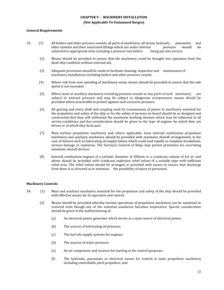 CHAPTER V ­   MACHINERY INSTALLATION 
                                            (Not Applicable To Unmanned Barges) 

General Requirements 
 

33.          (1)      All boilers and other pressure vessels, all parts of machinery, all steam, hydraulic,   pneumatic  and 
                      other systems and their associated fittings which are under internal           pressure  should  be 
                      subjected to appropriate tests including a pressure test before        being put into service. 

             (2)      Means  should  be  provided  to  ensure  that  the  machinery  could  be  brought  into  operation  from  the 
                      dead ship condition without external aid. 
             
             (3)      Adequate provisions should be made to facilitate cleaning, inspection and   maintenance of 
                      machinery installations including boilers and other pressure vessels. 

            (4)       Where risk from over speeding of machinery exists, means should be provided to ensure that the safe 
                      speed is not exceeded. 

             (5)      Where main or auxiliary machinery including pressure vessels or any parts of such   machinery  are 
                      subject  to  internal  pressure  and  may  be  subject  to  dangerous  overpressure,  means  should  be 
                      provided where practicable to protect against such excessive pressure. 

             (6)      All gearing and every shaft and coupling used for transmission of power to machinery essential for 
                      the propulsion and safety of the ship or for the safety of persons on board should be so designed and 
                      constructed  that  they  will  withstand  the  maximum  working  stresses  which  may  be  subjected  in  all 
                      service conditions, and due consideration  should  be  given  to  the  type  of  engines  by  which  they  are 
                      driven or of which they form part. 

             (7)      Main  turbine  propulsion  machinery  and,  where  applicable,  main  internal  combustion  propulsion 
                      machinery and auxiliary machinery should be provided with automatic shutoff arrangements in the 
                      case of failures such as lubricating oil supply failure which could lead rapidly to complete breakdown, 
                      serious  damage  or  explosion.  The  Surveyor  General  of  Ships  may  permit  provisions  for  overriding 
                      automatic shutoff devices. 

             (8)      Internal combustion engines of a cylinder diameter of 200mm or a crankcase volume of 0.6 m3 and 
                      above  should  be  provided  with  crankcase  explosion  relief  valves  of  a  suitable  type  with  sufficient 
                      relief  area.  The  relief  valves  should  be  arranged  or  provided  with  means  to  ensure  that  discharge 
                      from them is so directed as to minimize   the possibility of injury to personnel. 

 

Machinery Controls 

34.            (1)    Main and auxiliary machinery essential for the propulsion and safety of the ship should be provided 
                      with effective means for its operation and control. 

             (2)      Means should be provided whereby normal operations of propulsion machinery can be sustained or 
                      restored  even  though  one  of  the  essential  auxiliaries  becomes  inoperative.  Special  consideration 
                      should be given to the malfunctioning of: 

                      (a)      An electrical power generator which serves as a main source of electrical power; 
                                
                      (b)      The sources of lubricating oil pressure; 
                                
                      (c)      The fuel oils supply systems for engines; 
                                
                      (d)      The sources of water pressure; 
                                
                      (e)      An air compressor and receiver for starting or for control purposes; 
                                
                      (f)      The  hydraulic,  pneumatic  or  electrical  means  for  control  in  main  propulsion  machinery 
                               including controllable pitch propellers; and 
                                
                                                                                                                             22
 