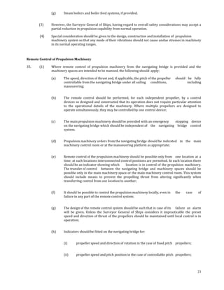 (g)     Steam boilers and boiler feed systems, if provided. 
                       

            (3)      However, the Surveyor General of Ships, having regard to overall safety considerations may accept a 
                     partial reduction in propulsion capability from normal operation. 

             (4)     Special consideration should be given to the design, construction and installation of  propulsion 
                     machinery system so that any mode of their vibrations should not cause undue stresses in machinery 
                     in its normal operating ranges. 

             

Remote Control of Propulsion Machinery 

35.           (1)    Where  remote  control  of  propulsion  machinery  from  the  navigating  bridge  is  provided  and  the 
                     machinery spaces are intended to be manned, the following should  apply: 

                     (a)     The speed, direction of thrust and, if applicable, the pitch of the propeller   should  be  fully 
                             controllable from the navigating bridge under all sailing   conditions,                 including 
                             maneuvering; 
                              

                     (b)     The  remote  control  should  be  performed,  for  each  independent  propeller,  by  a  control 
                             devices so designed and constructed that its operation does not require particular attention 
                             to  the  operational  details  of  the  machinery.  Where  multiple  propellers  are  designed  to 
                             operate simultaneously, they may be controlled by one control device; 
                      

                     (c)     The main propulsion machinery should be provided with an emergency   stopping  device 
                             on the navigating bridge which should be independent of   the  navigating  bridge  control 
                             system; 
                      

                     (d)     Propulsion machinery orders from the navigating bridge should be  indicated  in  the  main 
                             machinery control room or at the manoeuvring platform as appropriate; 
                      

                     (e)     Remote control of the propulsion machinery should be possible only from   one  location  at  a 
                             time; at such locations interconnected control positions are permitted. At each location there 
                             should be an indicator showing which   location is in control of the propulsion machinery. 
                             The transfer of control   between  the  navigating  bridge  and  machinery  spaces  should  be 
                             possible only in the main machinery space or the main machinery control room. This system 
                             should  include  means  to  prevent  the  propelling  thrust  from  altering  significantly  when 
                             transferring control from one location to another; 
                      

                     (f)     It should be possible to control the propulsion machinery locally, even in         the     case     of  
                             failure in any part of the remote control system; 
                      

                     (g)     The design of the remote control system should be such that in case of its   failure  an  alarm 
                             will  be  given.  Unless  the  Surveyor  General  of  Ships  considers  it  impracticable  the  preset 
                             speed and direction of thrust of the propellers should be maintained until local control is in 
                             operation; 
                      

                     (h)     Indicators should be fitted on the navigating bridge for: 
                      

                             (i)      propeller speed and direction of rotation in the case of fixed pitch   propellers;  
                              

                             (ii)     propeller speed and pitch position in the case of controllable pitch   propellers; 
                      


                                                                                                                                23
 